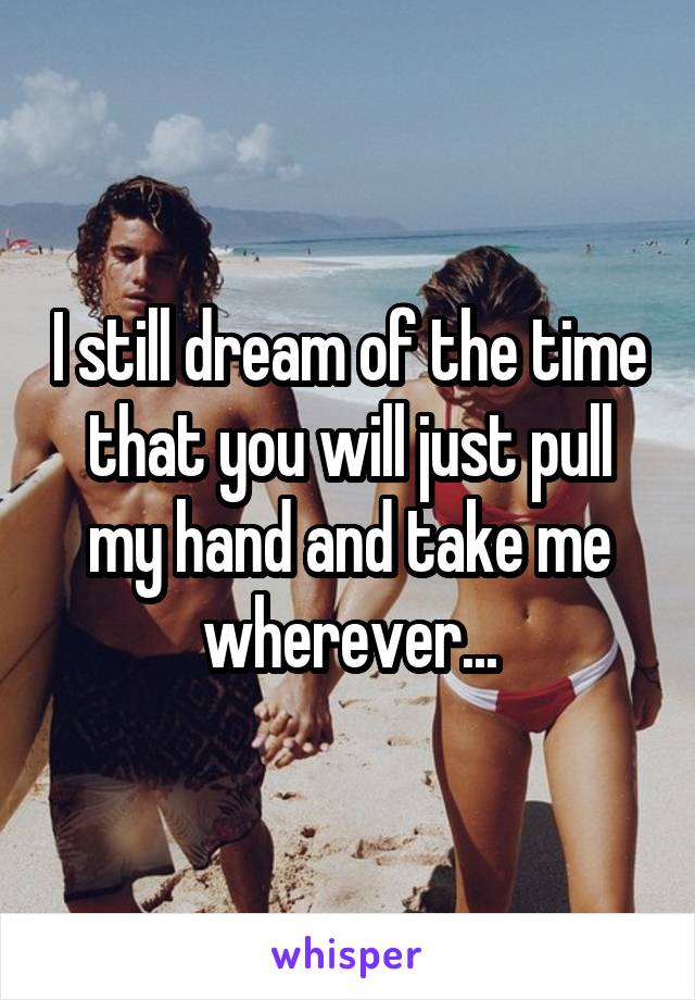 I still dream of the time that you will just pull my hand and take me wherever...