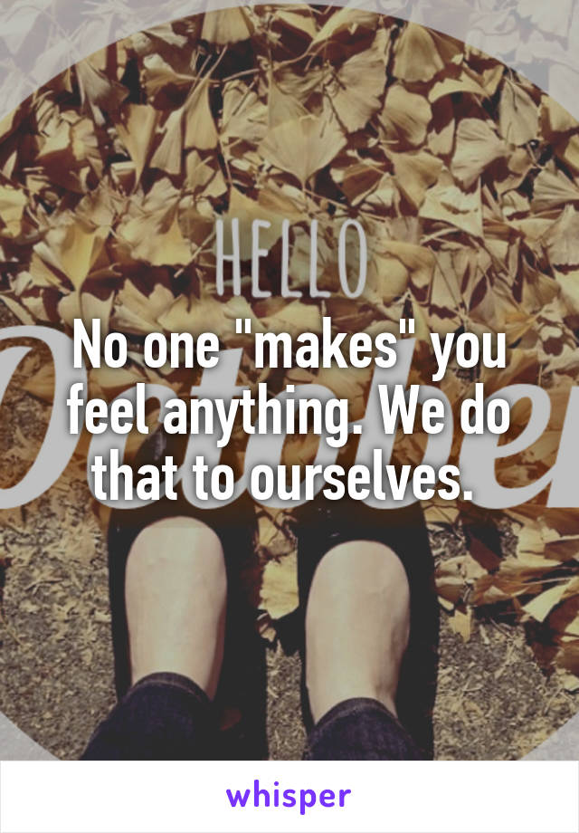 No one "makes" you feel anything. We do that to ourselves. 