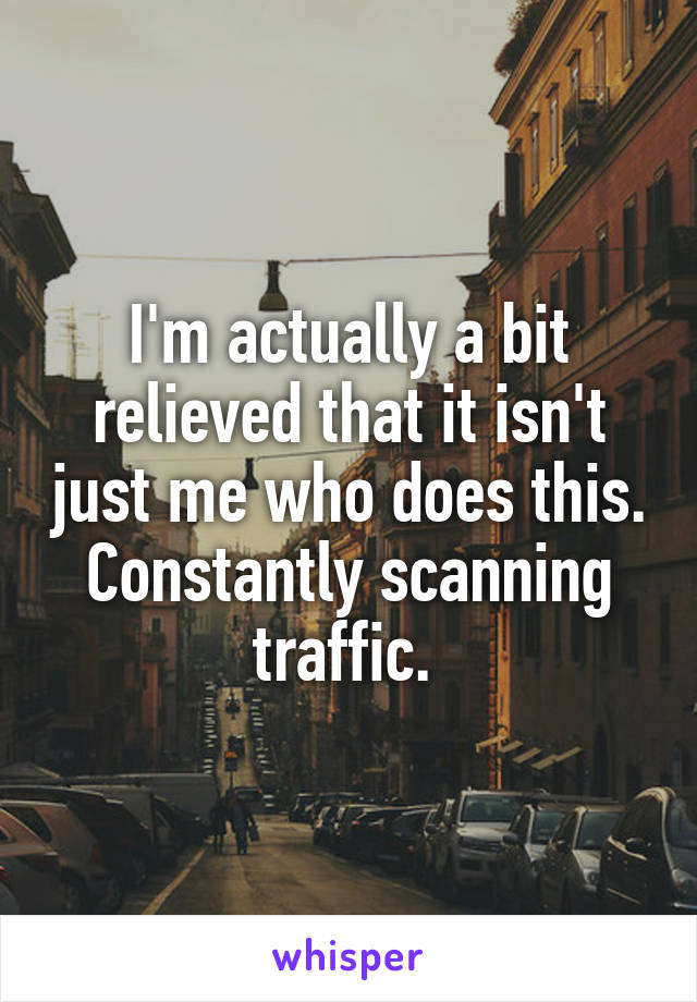 I'm actually a bit relieved that it isn't just me who does this. Constantly scanning traffic. 