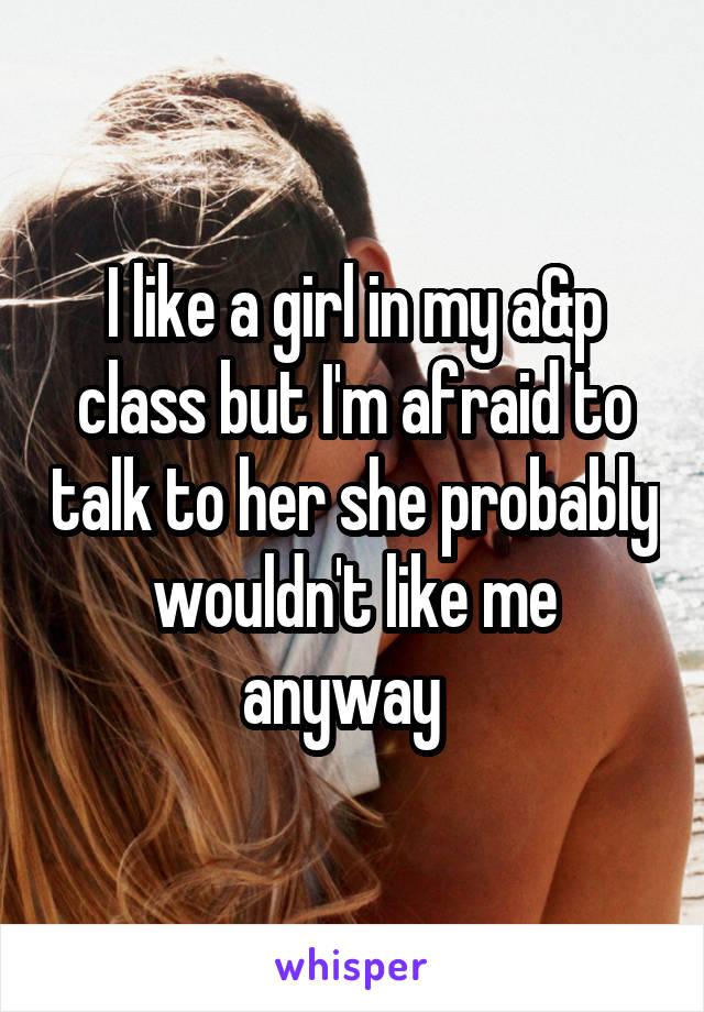 I like a girl in my a&p class but I'm afraid to talk to her she probably wouldn't like me anyway  