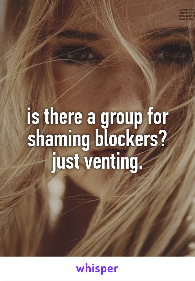 is there a group for shaming blockers? just venting.