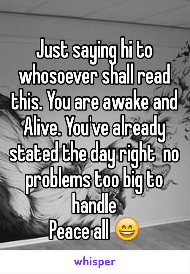 Just saying hi to whosoever shall read this. You are awake and Alive. You've already stated the day right  no problems too big to handle 
Peace all 😄