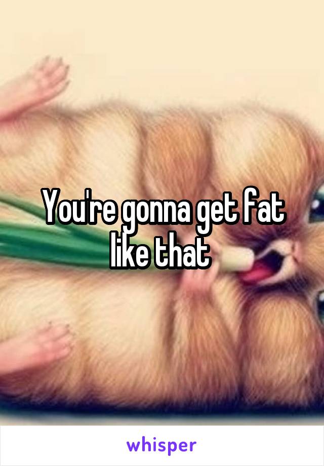 You're gonna get fat like that 
