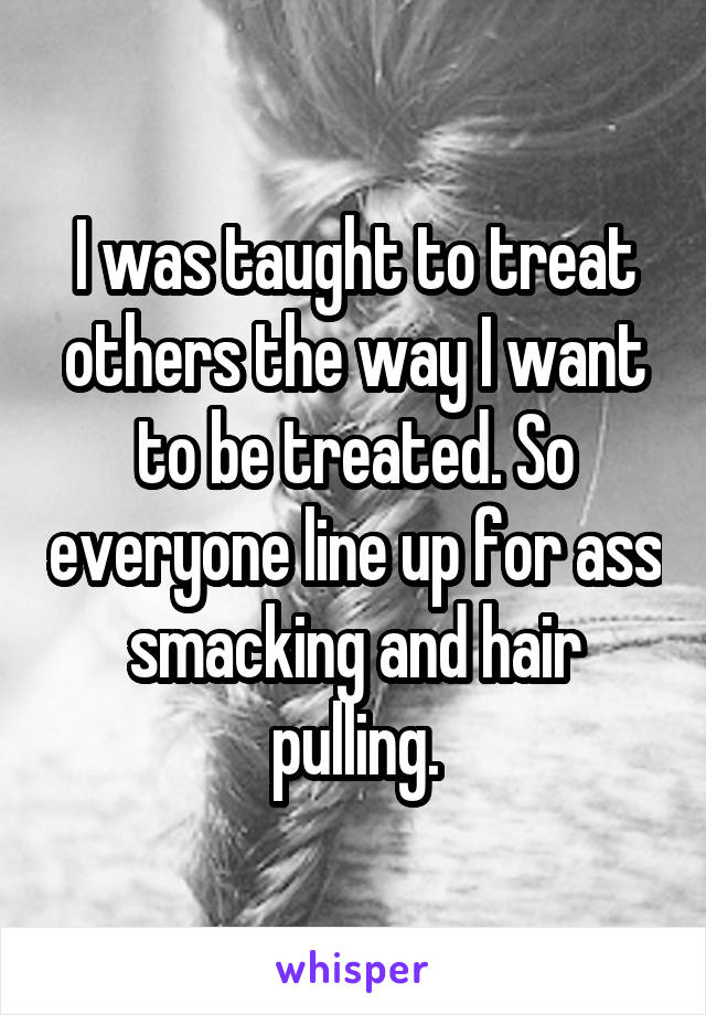 I was taught to treat others the way I want to be treated. So everyone line up for ass smacking and hair pulling.