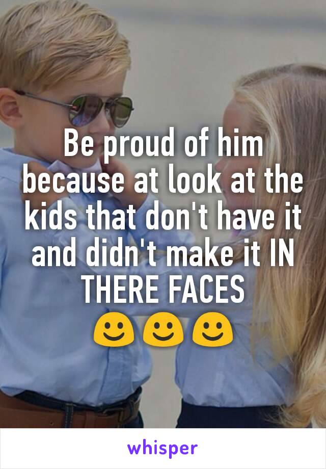 Be proud of him because at look at the kids that don't have it and didn't make it IN THERE FACES
☺☺☺