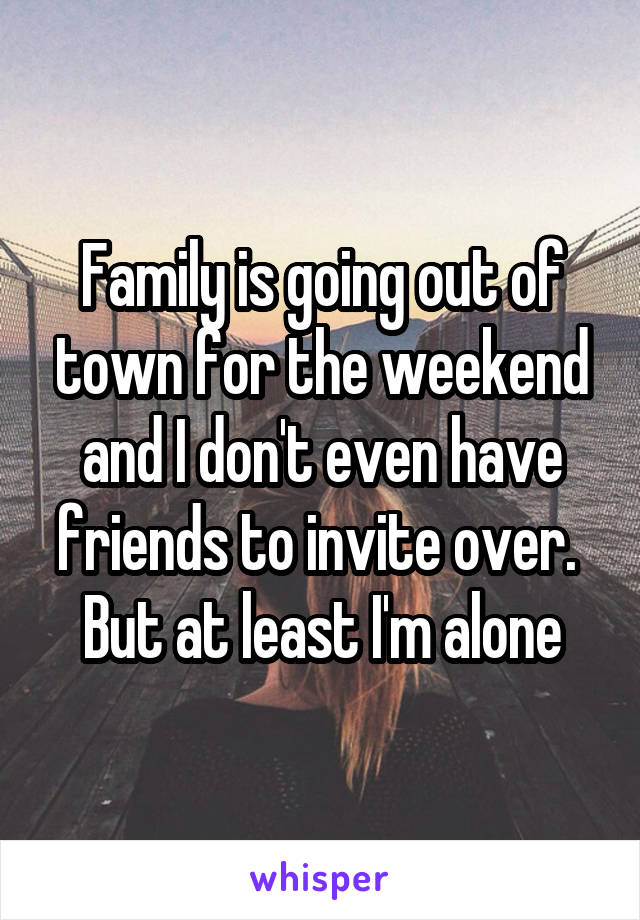 Family is going out of town for the weekend and I don't even have friends to invite over. 
But at least I'm alone