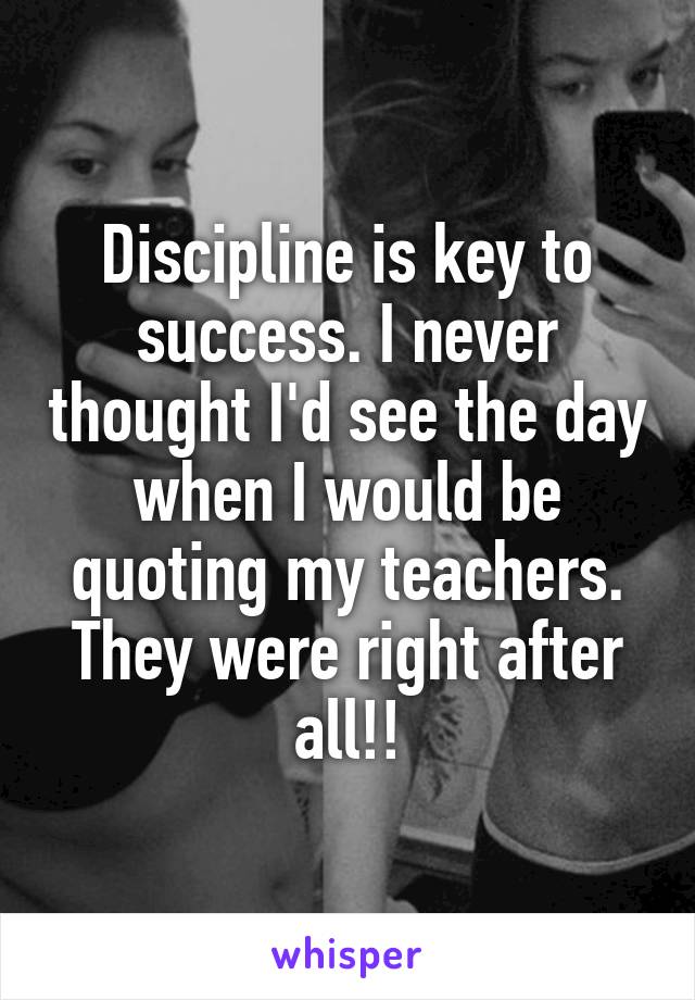Discipline is key to success. I never thought I'd see the day when I would be quoting my teachers. They were right after all!!