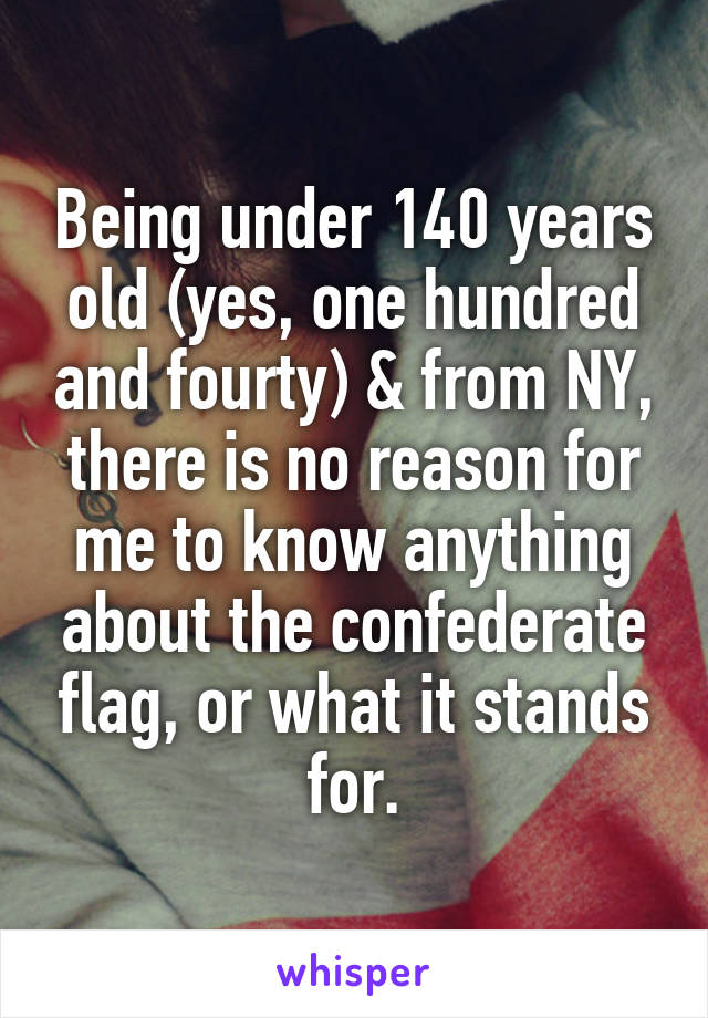 Being under 140 years old (yes, one hundred and fourty) & from NY, there is no reason for me to know anything about the confederate flag, or what it stands for.