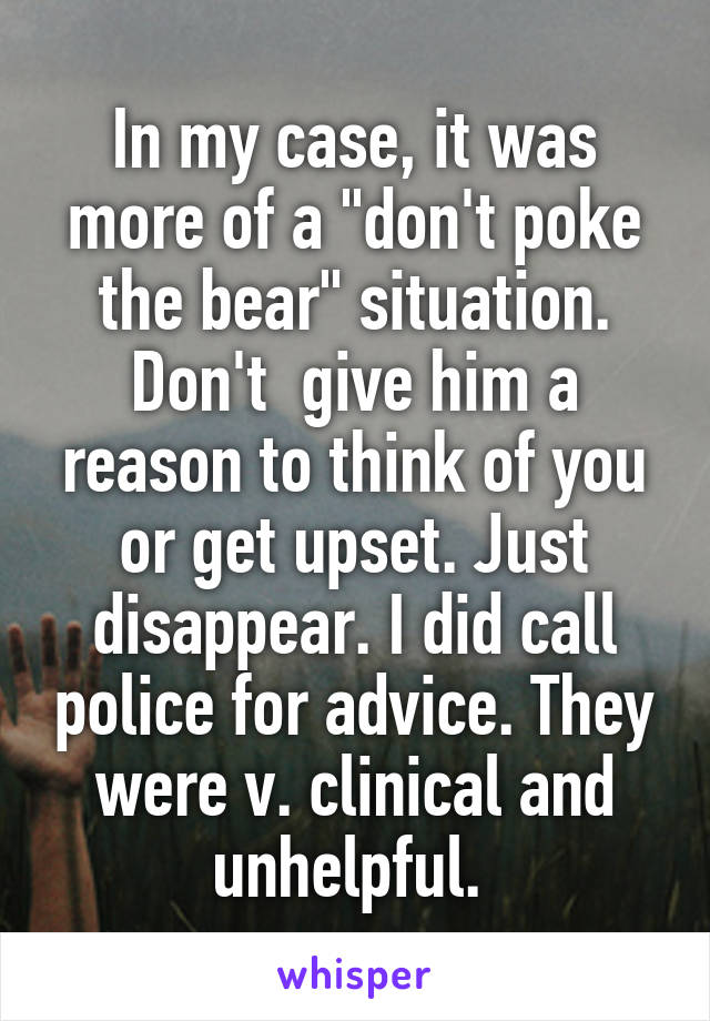 In my case, it was more of a "don't poke the bear" situation. Don't  give him a reason to think of you or get upset. Just disappear. I did call police for advice. They were v. clinical and unhelpful. 