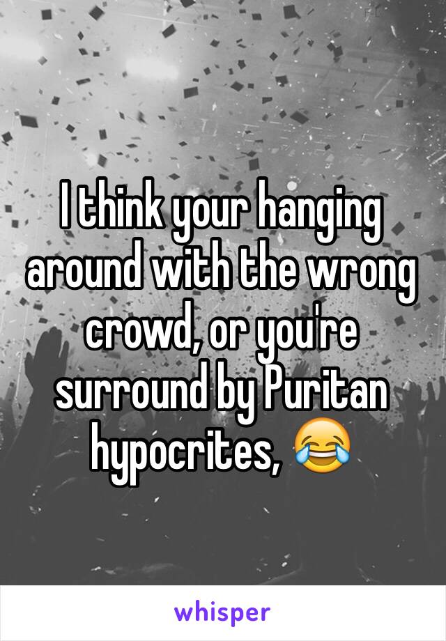 I think your hanging around with the wrong crowd, or you're surround by Puritan hypocrites, 😂