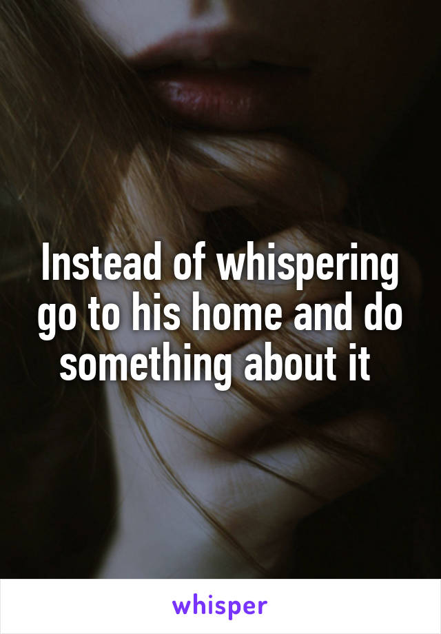 Instead of whispering go to his home and do something about it 