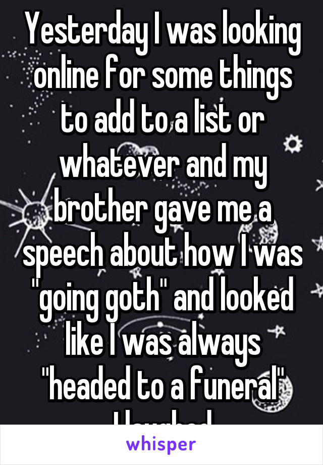 Yesterday I was looking online for some things to add to a list or whatever and my brother gave me a speech about how I was "going goth" and looked like I was always "headed to a funeral"
I laughed