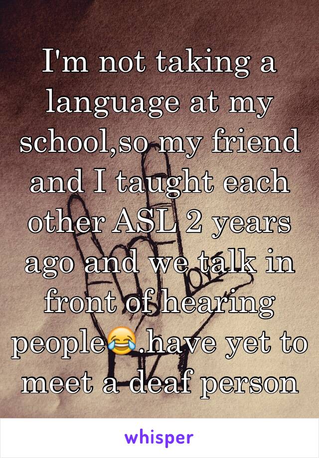 I'm not taking a language at my school,so my friend and I taught each other ASL 2 years ago and we talk in front of hearing people😂.have yet to meet a deaf person