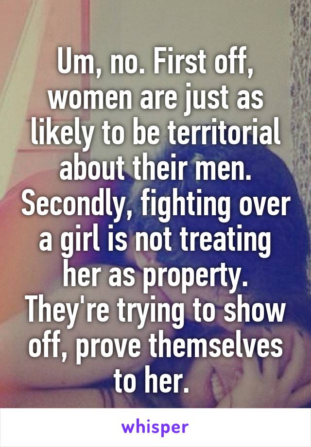 Um, no. First off, women are just as likely to be territorial about their men. Secondly, fighting over a girl is not treating her as property. They're trying to show off, prove themselves to her. 