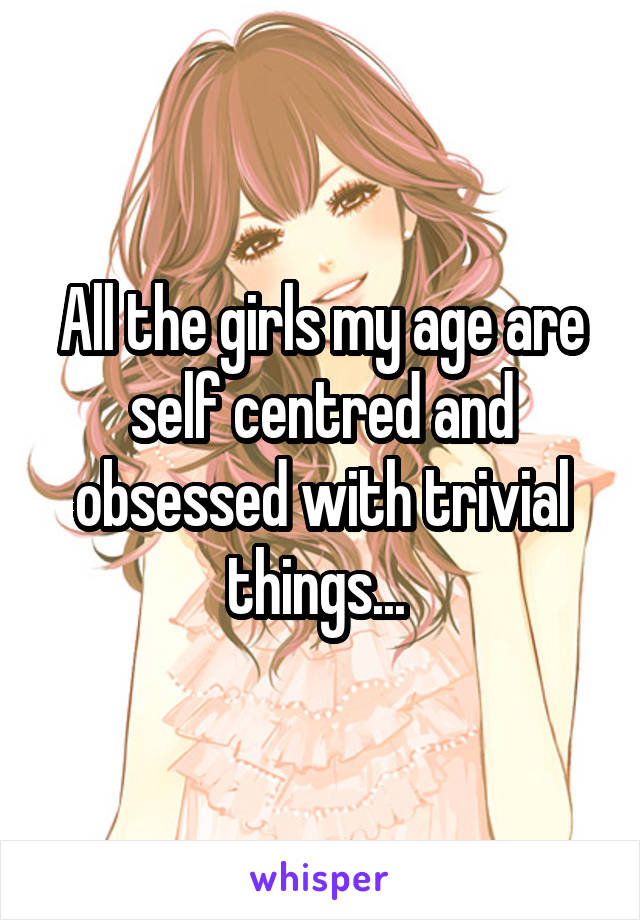 All the girls my age are self centred and obsessed with trivial things... 