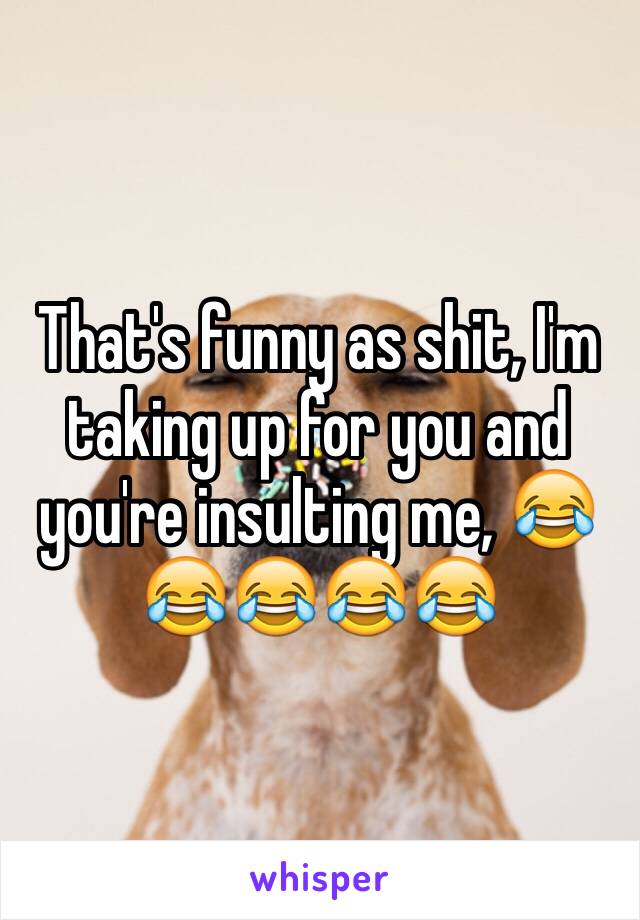 That's funny as shit, I'm taking up for you and you're insulting me, 😂😂😂😂😂