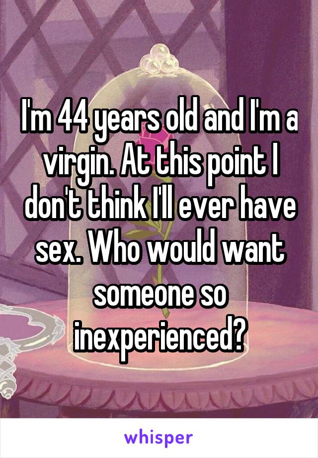 I'm 44 years old and I'm a virgin. At this point I don't think I'll ever have sex. Who would want someone so inexperienced?