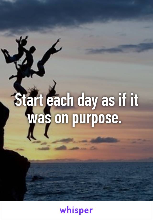 Start each day as if it was on purpose. 