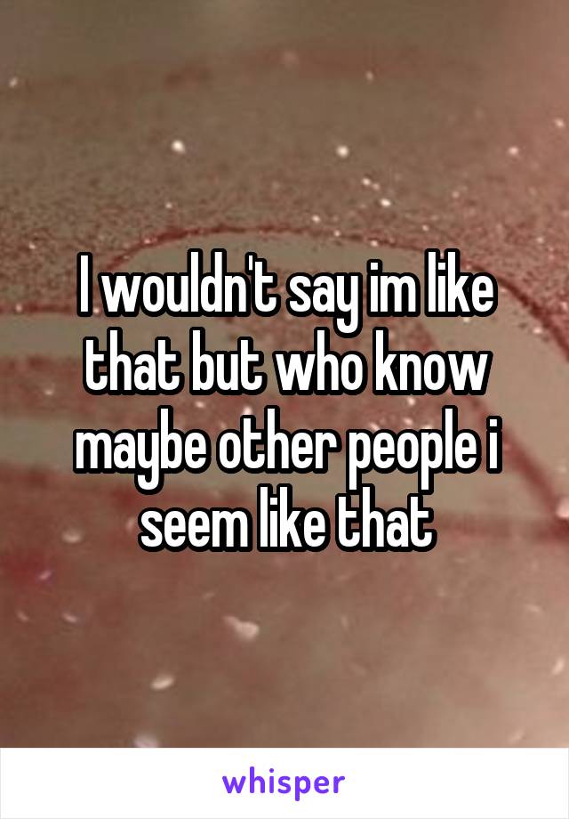 I wouldn't say im like that but who know maybe other people i seem like that