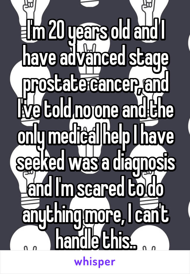 I'm 20 years old and I have advanced stage prostate cancer, and I've told no one and the only medical help I have seeked was a diagnosis and I'm scared to do anything more, I can't handle this..