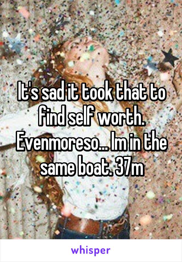 It's sad it took that to find self worth. Evenmoreso... Im in the same boat. 37m