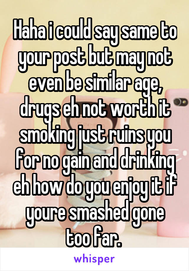 Haha i could say same to your post but may not even be similar age, drugs eh not worth it smoking just ruins you for no gain and drinking eh how do you enjoy it if youre smashed gone too far. 