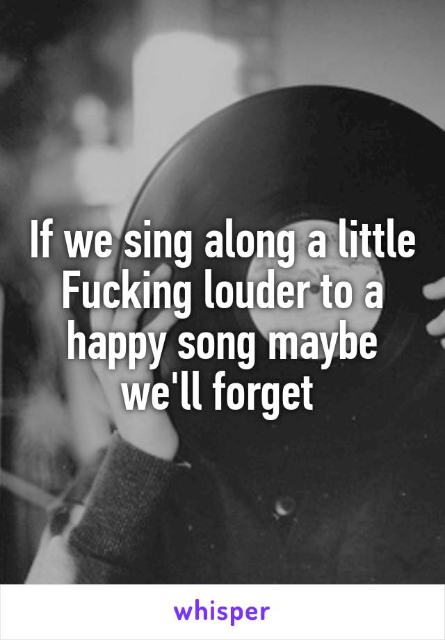 If we sing along a little Fucking louder to a happy song maybe we'll forget 
