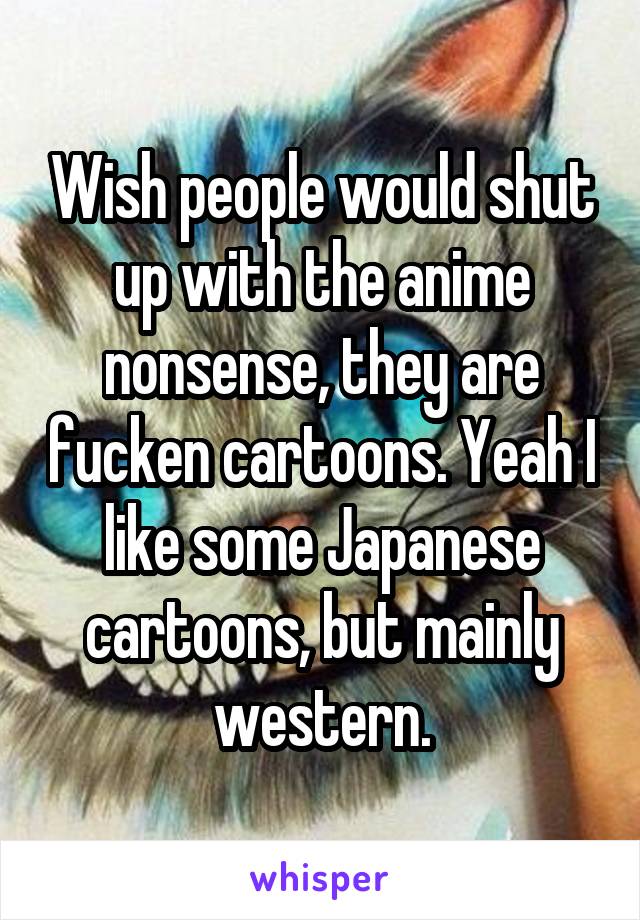 Wish people would shut up with the anime nonsense, they are fucken cartoons. Yeah I like some Japanese cartoons, but mainly western.