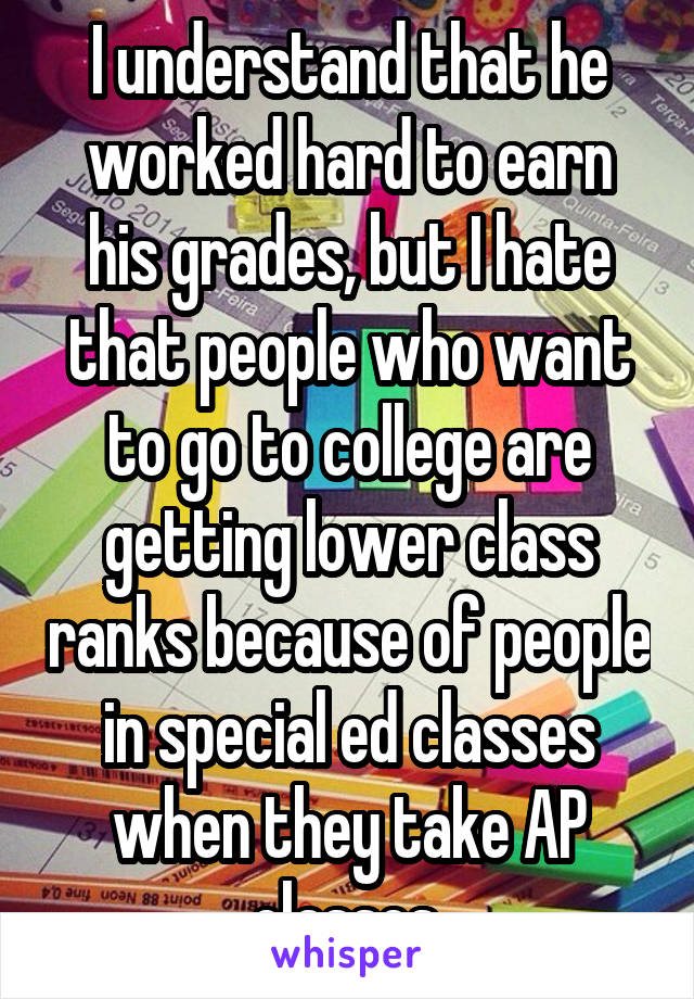 I understand that he worked hard to earn his grades, but I hate that people who want to go to college are getting lower class ranks because of people in special ed classes when they take AP classes.