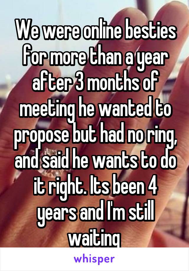 We were online besties for more than a year after 3 months of meeting he wanted to propose but had no ring, and said he wants to do it right. Its been 4 years and I'm still waiting 