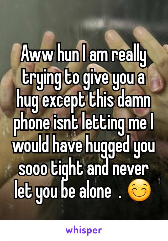 Aww hun I am really trying to give you a hug except this damn phone isnt letting me I would have hugged you sooo tight and never let you be alone  . 😊