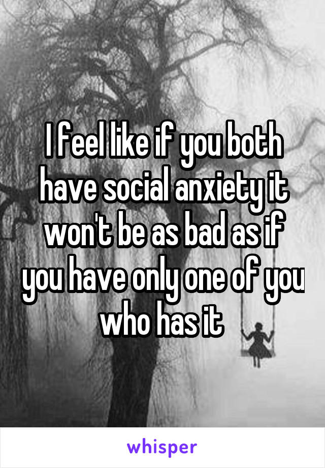 I feel like if you both have social anxiety it won't be as bad as if you have only one of you who has it 