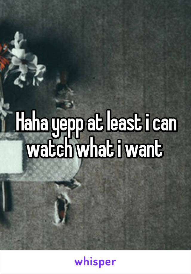 Haha yepp at least i can watch what i want 