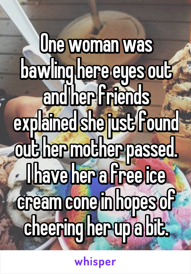 One woman was bawling here eyes out and her friends explained she just found out her mother passed. I have her a free ice cream cone in hopes of cheering her up a bit.