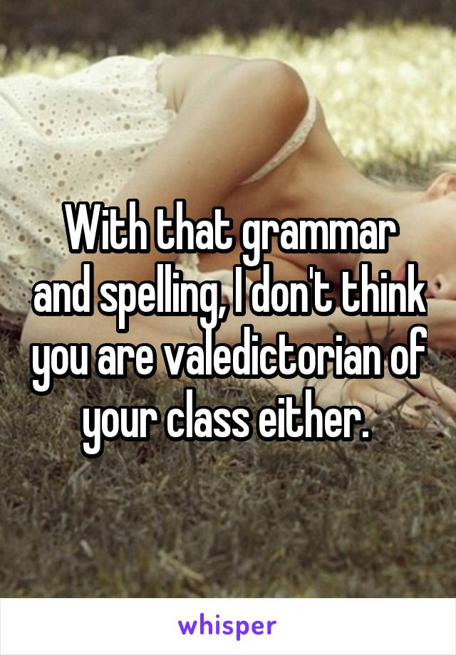With that grammar and spelling, I don't think you are valedictorian of your class either. 