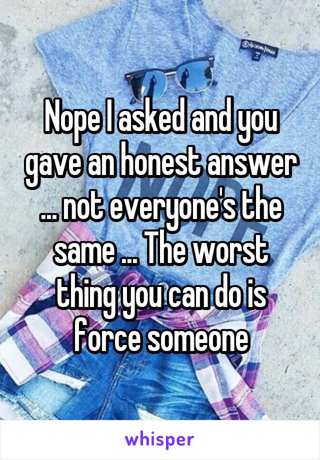 Nope I asked and you gave an honest answer ... not everyone's the same ... The worst thing you can do is force someone