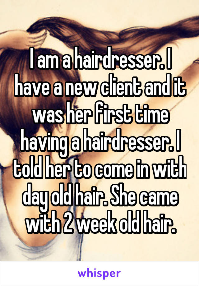 I am a hairdresser. I have a new client and it was her first time having a hairdresser. I told her to come in with day old hair. She came with 2 week old hair.