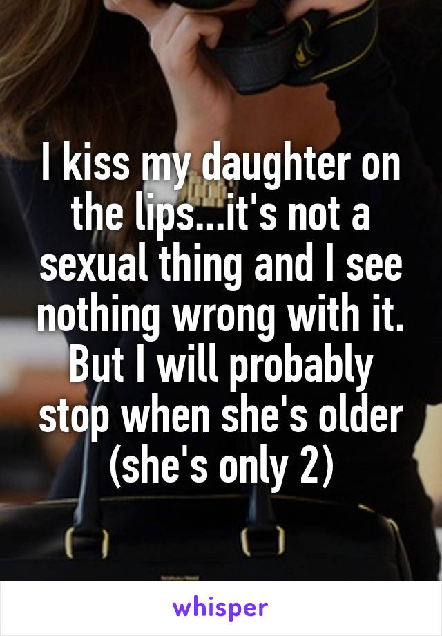 I kiss my daughter on the lips...it's not a sexual thing and I see nothing wrong with it. But I will probably stop when she's older (she's only 2)
