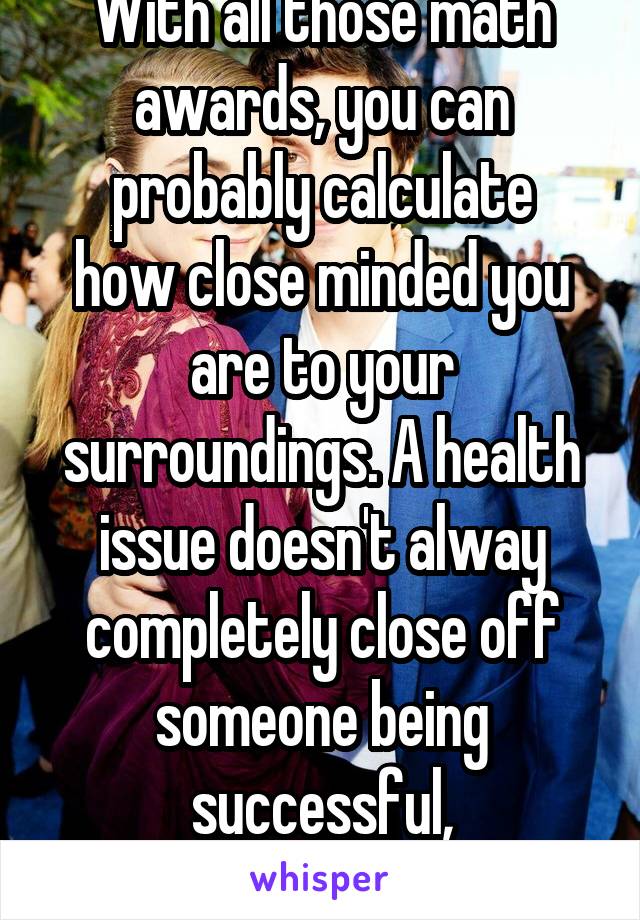 With all those math awards, you can
probably calculate how close minded you are to your surroundings. A health issue doesn't alway completely close off someone being successful, academically .