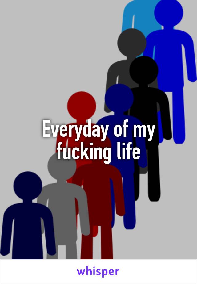 Everyday of my fucking life
