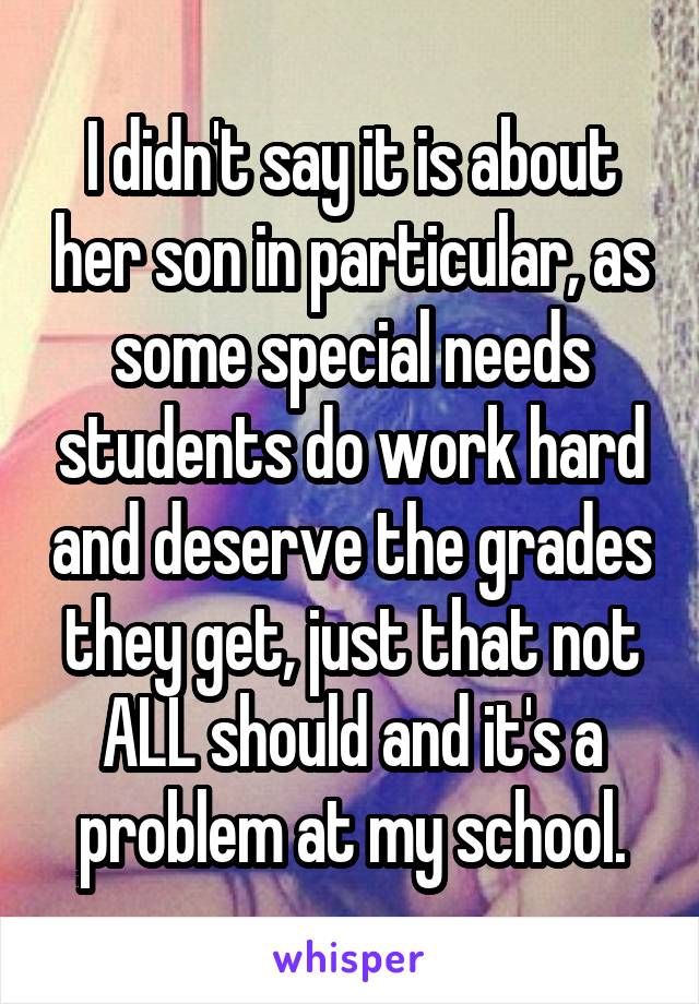 I didn't say it is about her son in particular, as some special needs students do work hard and deserve the grades they get, just that not ALL should and it's a problem at my school.