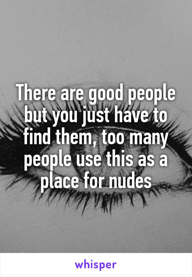 There are good people but you just have to find them, too many people use this as a place for nudes