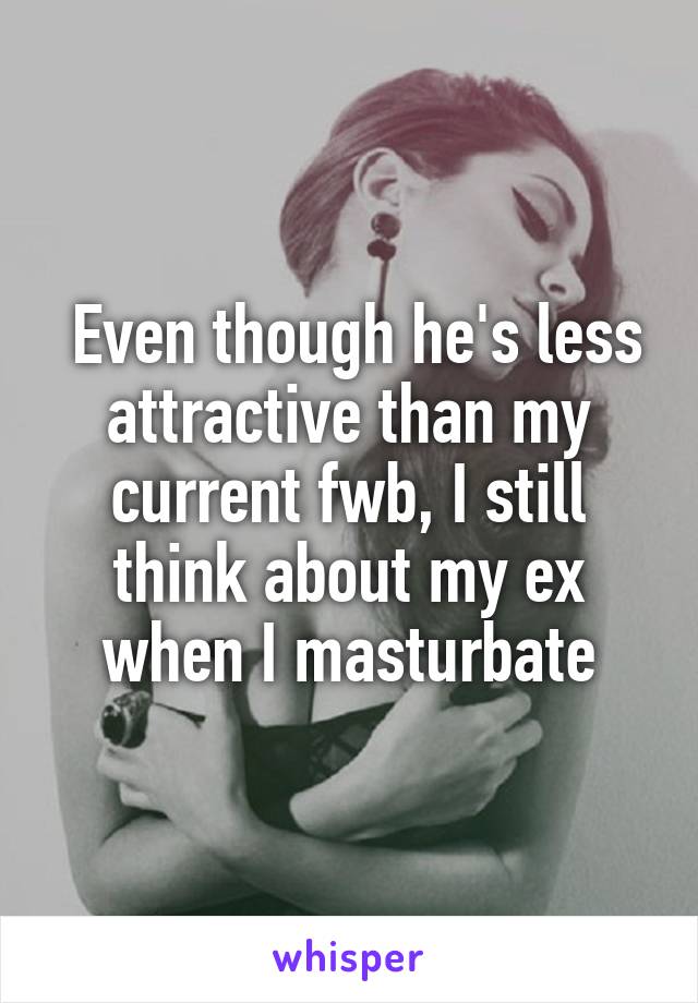  Even though he's less attractive than my current fwb, I still think about my ex when I masturbate