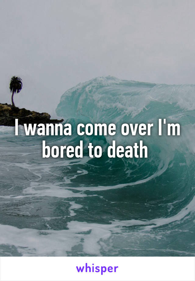 I wanna come over I'm bored to death 