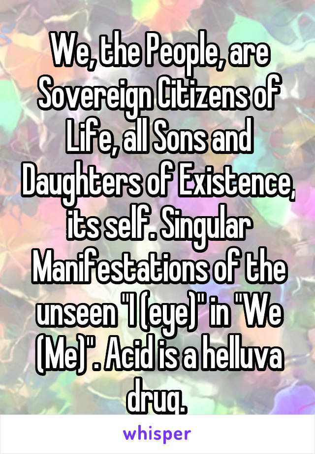 We, the People, are Sovereign Citizens of Life, all Sons and Daughters of Existence, its self. Singular Manifestations of the unseen "I (eye)" in "We (Me)". Acid is a helluva drug. 