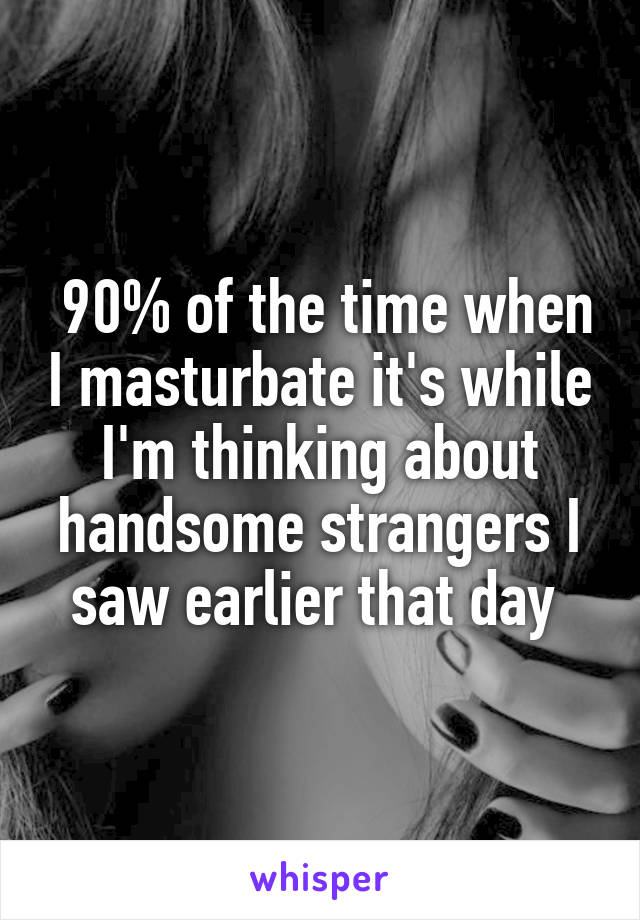  90% of the time when I masturbate it's while I'm thinking about handsome strangers I saw earlier that day 