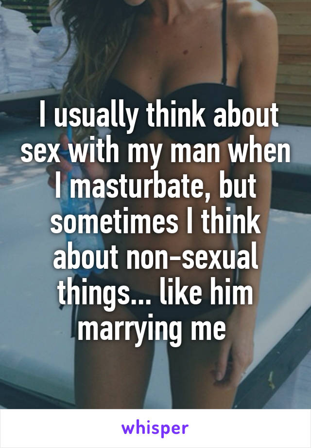  I usually think about sex with my man when I masturbate, but sometimes I think about non-sexual things... like him marrying me 