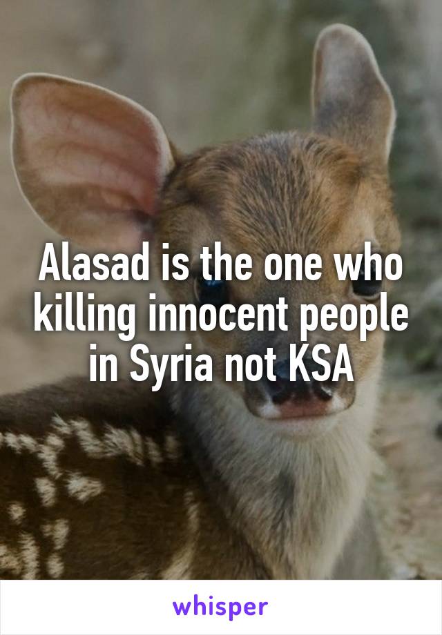 Alasad is the one who killing innocent people in Syria not KSA
