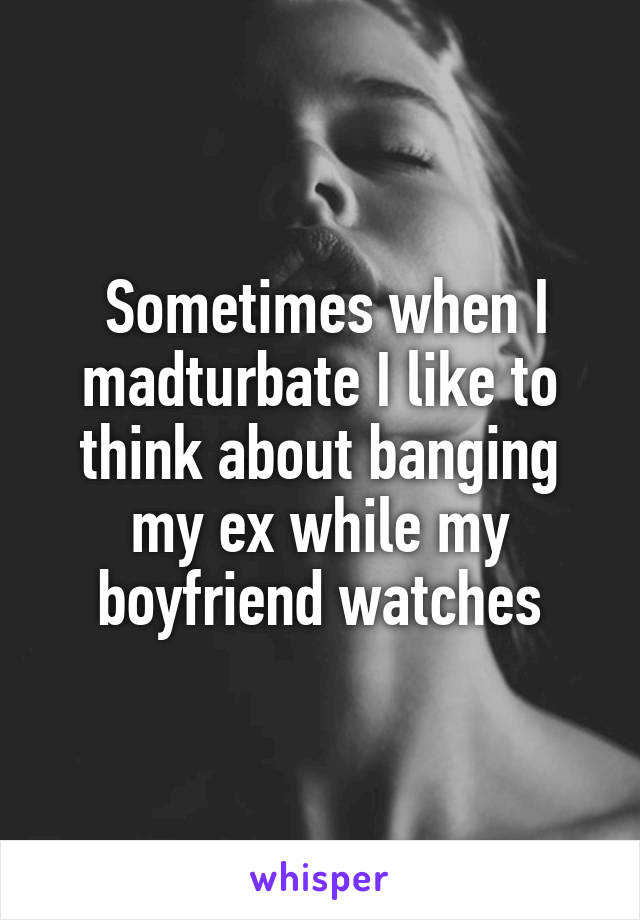  Sometimes when I madturbate I like to think about banging my ex while my boyfriend watches