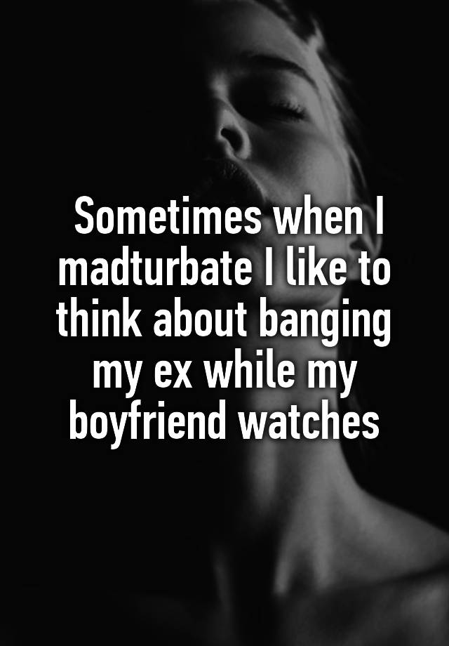 Sometimes when I madturbate I like to think about banging my ex while my boyfriend watches